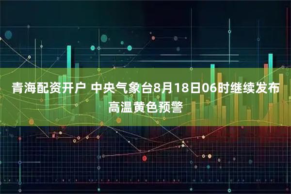 青海配资开户 中央气象台8月18日06时继续发布高温黄色预警