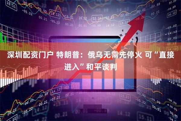 深圳配资门户 特朗普：俄乌无需先停火 可“直接进入”和平谈判