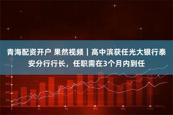 青海配资开户 果然视频｜高中滨获任光大银行泰安分行行长，任职需在3个月内到任