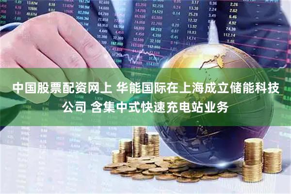 中国股票配资网上 华能国际在上海成立储能科技公司 含集中式快速充电站业务
