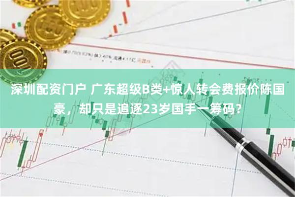 深圳配资门户 广东超级B类+惊人转会费报价陈国豪，却只是追逐23岁国手一筹码？