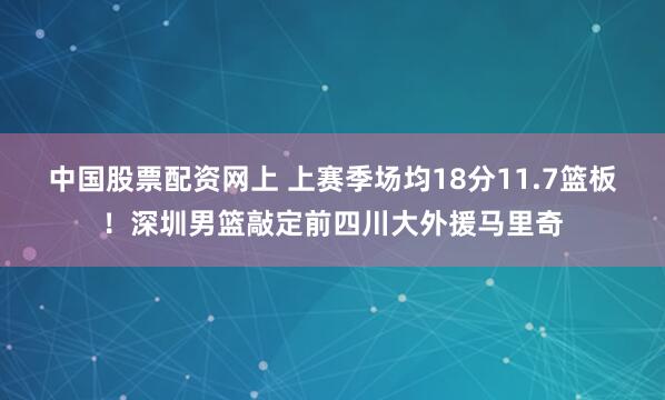 中国股票配资网上 上赛季场均18分11.7篮板！深圳男篮敲定前四川大外援马里奇