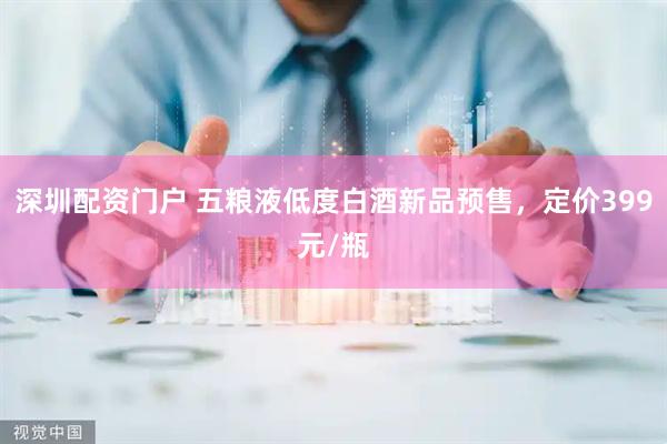 深圳配资门户 五粮液低度白酒新品预售，定价399元/瓶