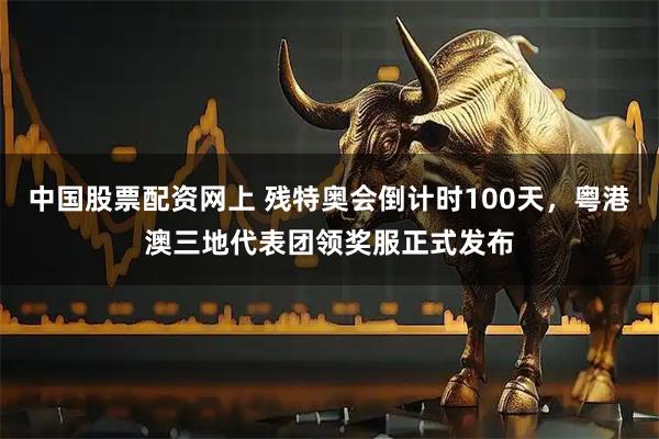 中国股票配资网上 残特奥会倒计时100天，粤港澳三地代表团领奖服正式发布
