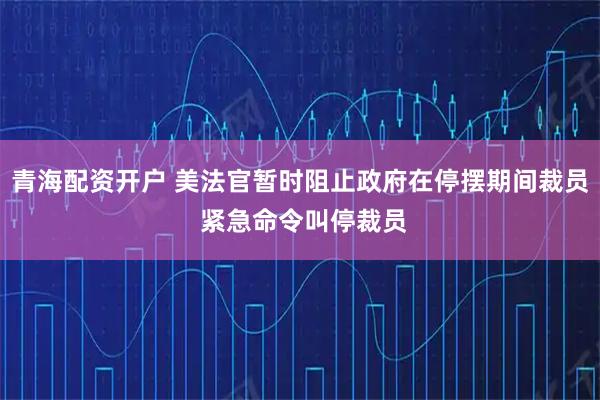 青海配资开户 美法官暂时阻止政府在停摆期间裁员 紧急命令叫停裁员