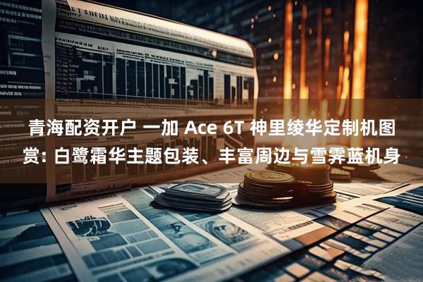 青海配资开户 一加 Ace 6T 神里绫华定制机图赏: 白鹭霜华主题包装、丰富周边与雪霁蓝机身