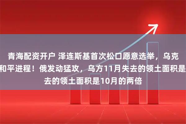 青海配资开户 泽连斯基首次松口愿意选举，乌克兰加紧推进和平进程！俄发动猛攻，乌方11月失去的领土面积是10月的两倍