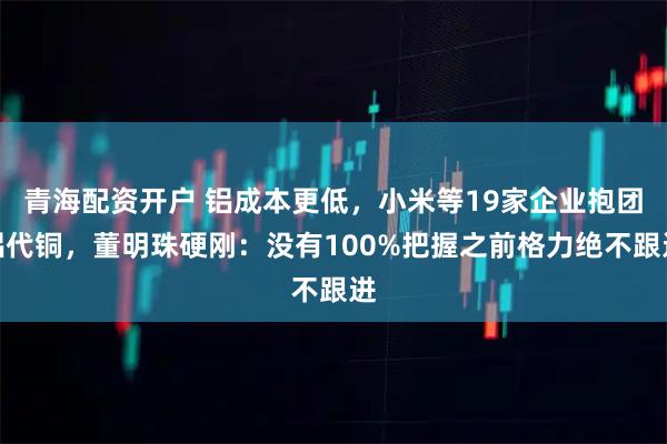 青海配资开户 铝成本更低，小米等19家企业抱团铝代铜，董明珠硬刚：没有100%把握之前格力绝不跟进