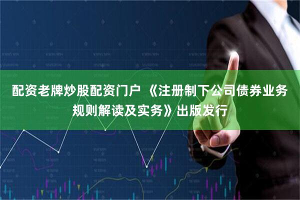 配资老牌炒股配资门户 《注册制下公司债券业务规则解读及实务》出版发行