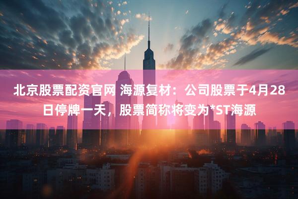 北京股票配资官网 海源复材：公司股票于4月28日停牌一天，股票简称将变为*ST海源