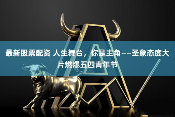 最新股票配资 人生舞台，你是主角——圣象态度大片燃爆五四青年节