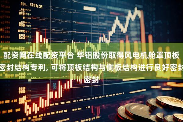 配资网在线配资平台 华铝股份取得风电机舱罩顶板密封结构专利, 可将顶板结构与侧板结构进行良好密封