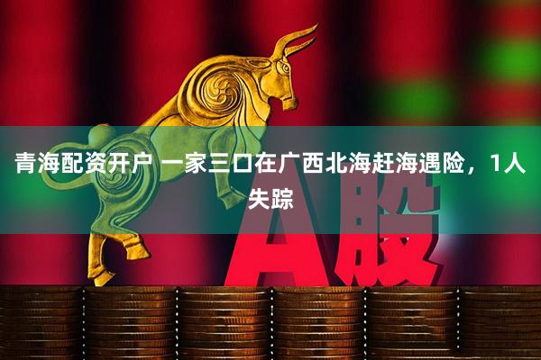 青海配资开户 一家三口在广西北海赶海遇险，1人失踪
