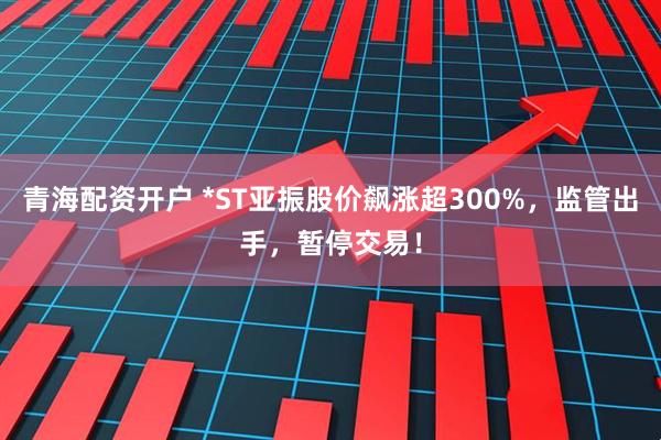 青海配资开户 *ST亚振股价飙涨超300%，监管出手，暂停交易！