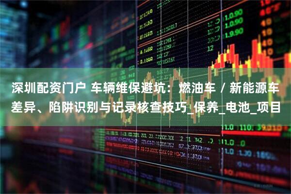 深圳配资门户 车辆维保避坑：燃油车 / 新能源车差异、陷阱识别与记录核查技巧_保养_电池_项目