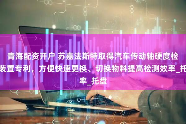 青海配资开户 苏嘉法斯特取得汽车传动轴硬度检测装置专利，方便快速更换、切换物料提高检测效率_托盘